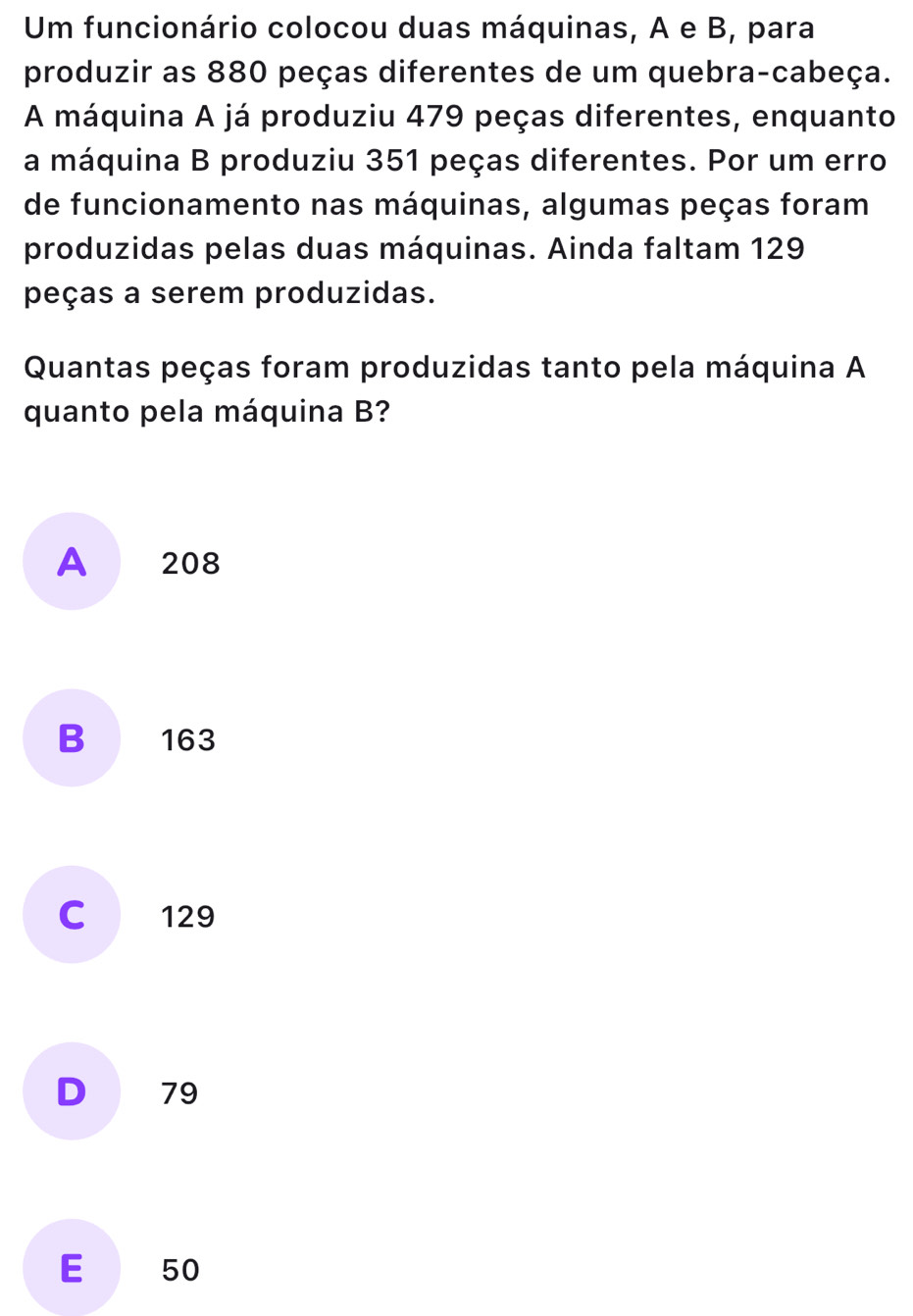 Um funcionário colocou duas máquinas, A e B, para
produzir as 880 peças diferentes de um quebra-cabeça.
A máquina A já produziu 479 peças diferentes, enquanto
a máquina B produziu 351 peças diferentes. Por um erro
de funcionamento nas máquinas, algumas peças foram
produzidas pelas duas máquinas. Ainda faltam 129
peças a serem produzidas.
Quantas peças foram produzidas tanto pela máquina A
quanto pela máquina B?
A 208
B 163
C 129
D 79
E 50