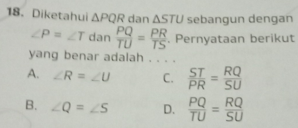 Diketahui △ PQR dan △ STU sebangun dengan
∠ P=∠ T dan  PQ/TU = PR/TS . Pernyataan berikut
yang benar adalah . . . .
A. ∠ R=∠ U
C.  ST/PR = RQ/SU 
B. ∠ Q=∠ S
D.  PQ/TU = RQ/SU 