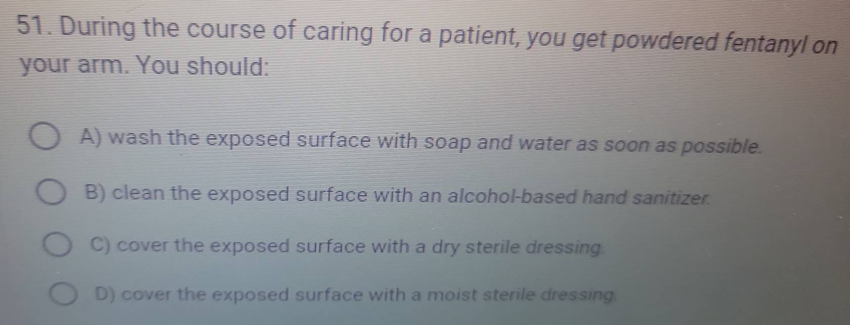 During the course of caring for a patient, you get powdered fentanyl on
your arm. You should:
A) wash the exposed surface with soap and water as soon as possible.
B) clean the exposed surface with an alcohol-based hand sanitizer.
C) cover the exposed surface with a dry sterile dressing.
D) cover the exposed surface with a moist sterile dressing.