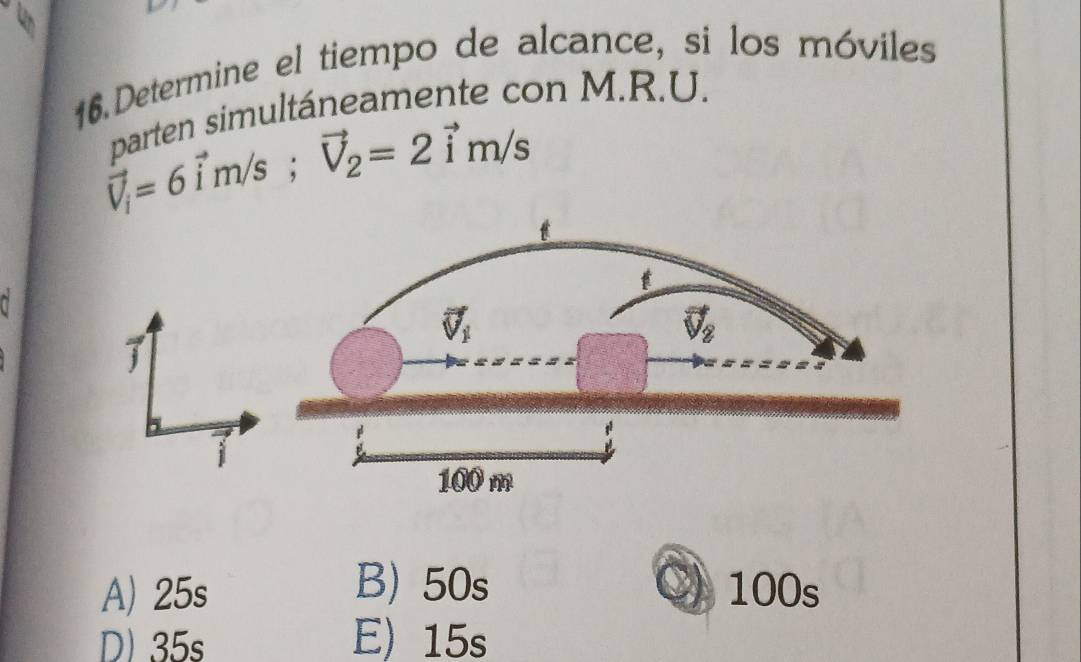 Determine el tiempo de alcance, si los móviles
parten simultáneamente con M.R.U.
vector V_i=6vector im/s;vector V_2=2vector im/s
~
j
B 50s
o
A) 25s 100s
D) 35s E) 15s