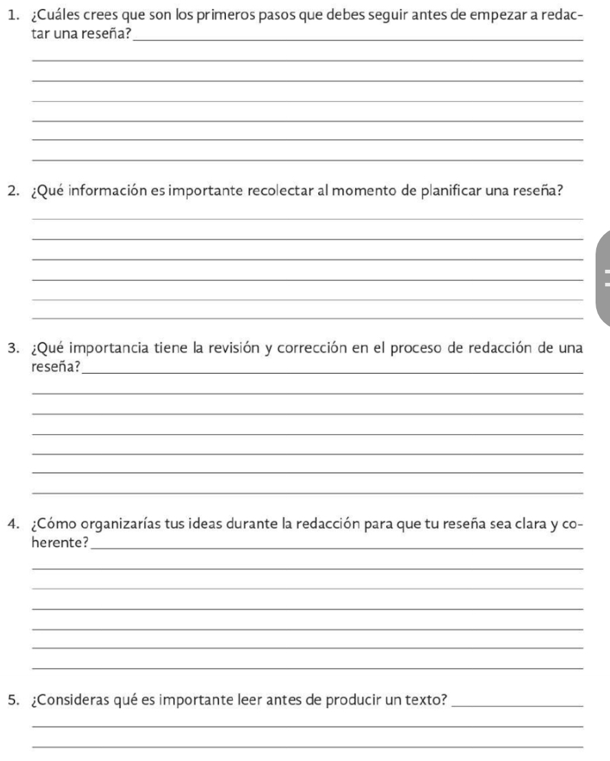 ¿Cuáles crees que son los primeros pasos que debes seguir antes de empezar a redac- 
tar una reseña?_ 
_ 
_ 
_ 
_ 
_ 
_ 
2. ¿Qué información es importante recolectar al momento de planificar una reseña? 
_ 
_ 
_ 
_ 
_ 
_ 
3. ¿Qué importancia tiene la revisión y corrección en el proceso de redacción de una 
reseña?_ 
_ 
_ 
_ 
_ 
_ 
_ 
4. ¿Cómo organizarías tus ideas durante la redacción para que tu reseña sea clara y co- 
herente?_ 
_ 
_ 
_ 
_ 
_ 
_ 
5. ¿Consideras qué es importante leer antes de producir un texto?_ 
_ 
_