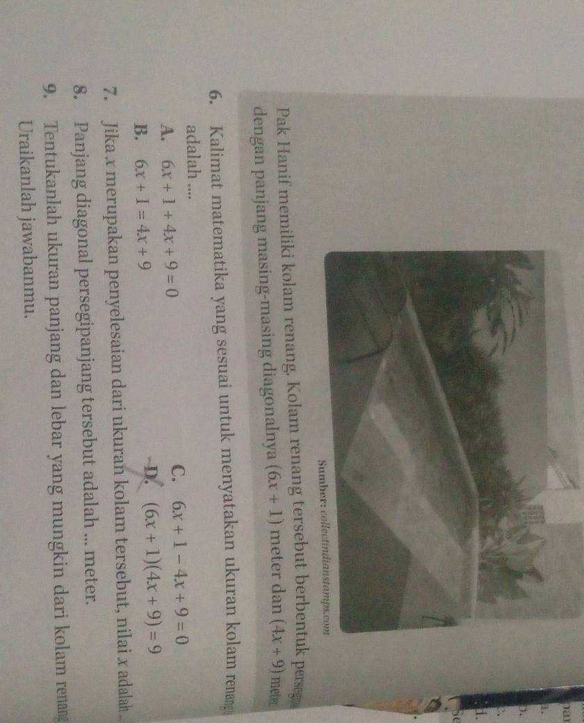 pa
a.
).
Pak Hanif memiliki kolam renang. Kolam renang tersebut berbentuk perseg
dengan panjang masing-masing diagonalnya (6x+1) meter dan (4x+9) meter
6. Kalimat matematika yang sesuai untuk menyatakan ukuran kolam renang 
adalah ....
A. 6x+1+4x+9=0
C. 6x+1-4x+9=0
D.
B. 6x+1=4x+9 (6x+1)(4x+9)=9
7. Jika x merupakan penyelesaian dari ukuran kolam tersebut, nilai x adalah 
8. Panjang diagonal persegipanjang tersebut adalah ... meter.
9. Tentukanlah ukuran panjang dan lebar yang mungkin dari kolam renang
Uraikanlah jawabanmu.