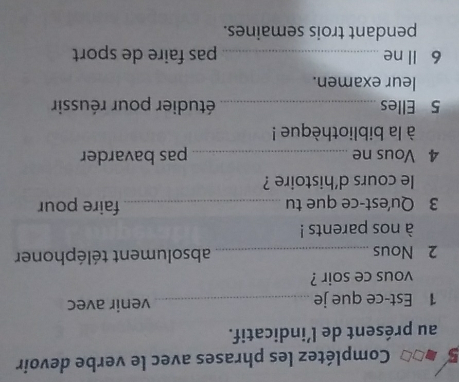 Complétez les phrases avec le verbe devoir 
au présent de l’indicatif. 
1 Est-ce que je _venir avec 
vous ce soir ? 
2 Nous _absolument téléphoner 
à nos parents ! 
3 Qu'est-ce que tu _faire pour 
le cours d'histoire ? 
4 Vous ne _pas bavarder 
à la bibliothèque ! 
5 Elles _étudier pour réussir 
leur examen. 
6 ll ne _pas faire de sport 
pendant trois semaines.