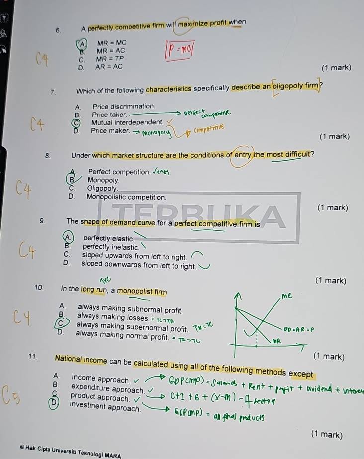 a 6. A perfectly competitive firm will maximize profit when
a MR=MC
B MR=AC
C. MR=TP
D. AR=AC (1 mark)
7. Which of the following characteristics specifically describe an oligopoly firm?
A. Price discrimination.
B. Price taker.
perfect
comperítiv
C Mutual interdependent.
D. Price maker.
Compotitive
(1 mark)
8. Under which market structure are the conditions of entry the most difficult?
Perfect competition
B Monopoly.
C. Oligopoly
D. Monopolistic competition.
(1 mark)
9. The shape of demand curve for a perfect competitive firm is
A perfectly elastic.
B. perfectly inelastic.
C. sloped upwards from left to right.
D. sloped downwards from left to right.
(1 mark)
10. In the long run, a monopolist firm
A. always making subnormal profit.
B always making losses.
C always making supernormal profit.
D. always making normal profit.
mark)
11. National income can be calculated using all of the following methods except
A. income approach.
B. expenditure approach.
C product approach.
D investment approach
(1 mark)
© Hak Cipta Universiti Teknologi MARA