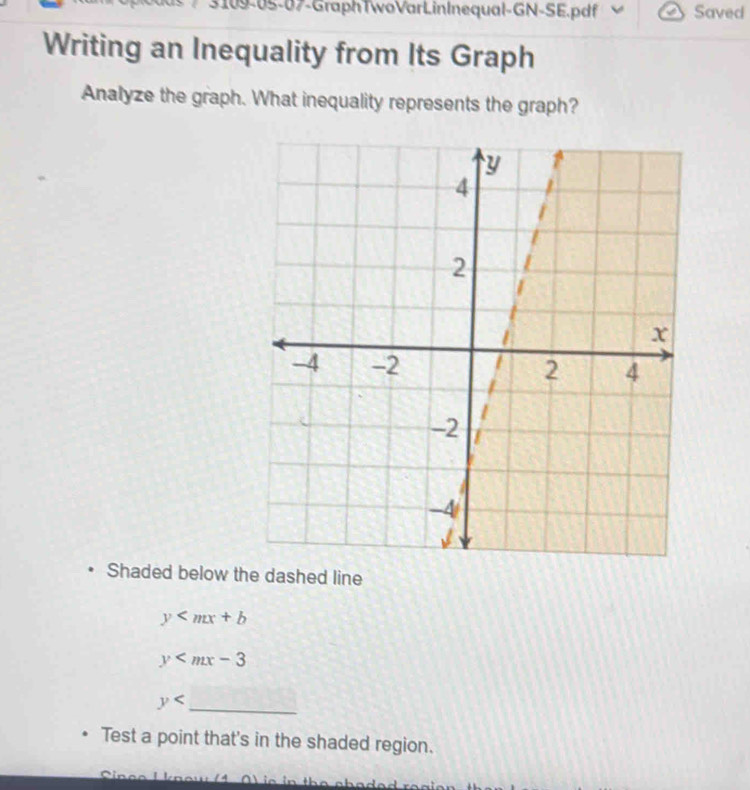 3109-05-07-GraphTwoVarLinInequal-GN-SE.pdf Saved
Writing an Inequality from Its Graph
Analyze the graph. What inequality represents the graph?
Shaded below the dashed line
y
y
y _
Test a point that's in the shaded region.