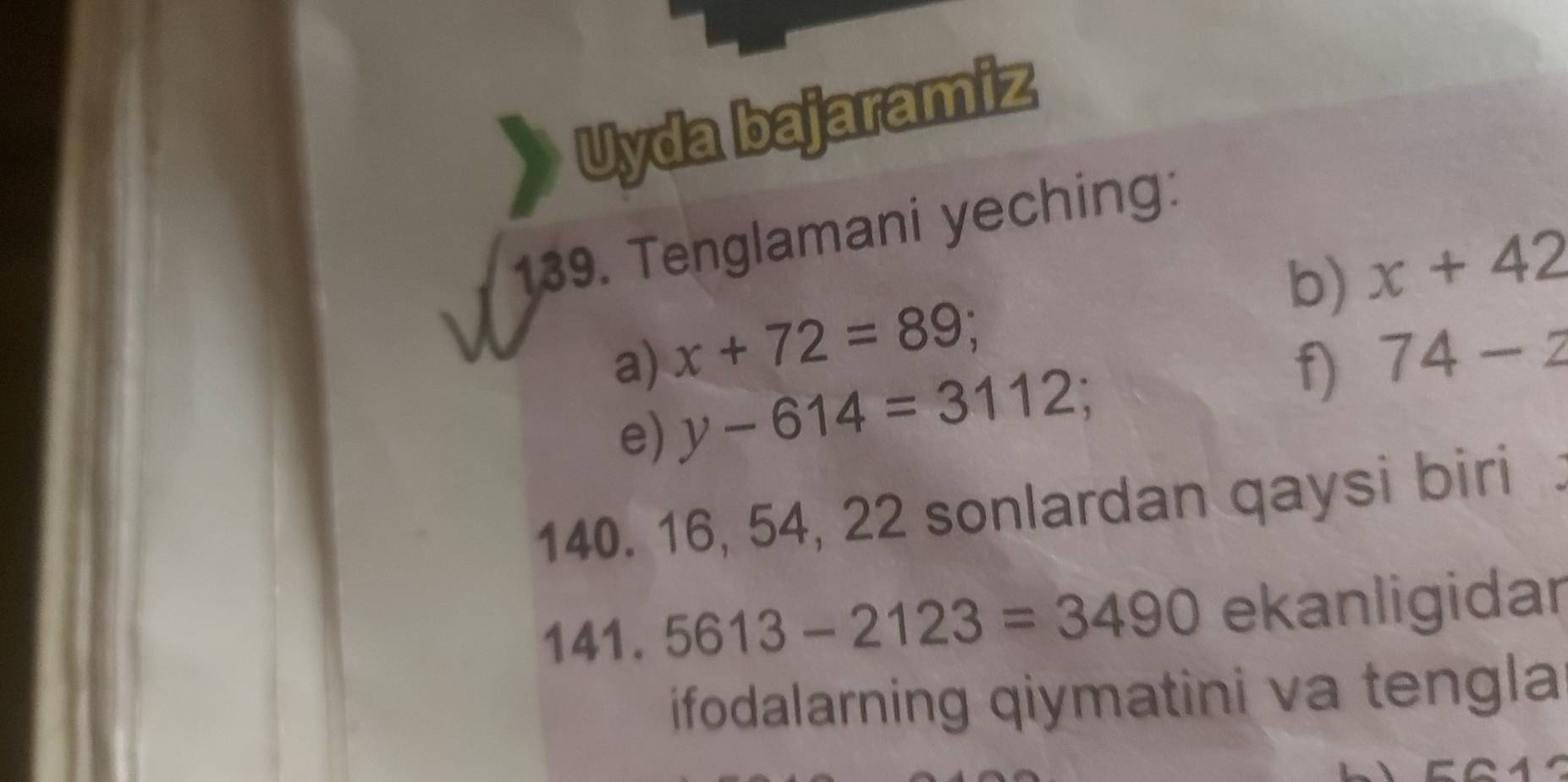 Uyda bajaramiz 
139. Tenglamani yeching: 
b) x+42
a) x+72=89; 74-2
e) y-614=3112; f)
140. 16, 54, 22 sonlardan qaysi biri 
141. 5613-2123=3490 ekanligidar 
ifodalarning qiymatini va tengla