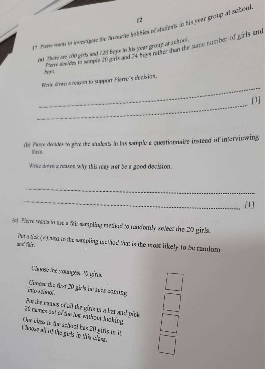 12
17 Pierre wants to investigate the favourite hobbies of students in his year group at school
Pierre decides to sample 20 girls and 24 boys rather than the same number of girls and
(a) There are 100 girls and 120 boys in his year group at school.
boys.
_
Write down a reason to support Pierre’s decision.
_
[1]
(b) Pierre decides to give the students in his sample a questionnaire instead of interviewing
them.
Write down a reason why this may not be a good decision.
_
_
[1]
(c) Pierre wants to use a fair sampling method to randomly select the 20 girls.
Put a tick (√) next to the sampling method that is the most likely to be random
and fair.
Choose the youngest 20 girls.
Choose the first 20 girls he sees coming
into school.
Put the names of all the girls in a hat and pick
20 names out of the hat without looking.
One class in the school has 20 girls in it.
Choose all of the girls in this class.