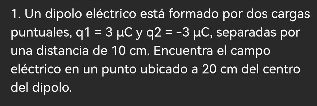 Un dipolo eléctrico está formado por dos cargas 
puntuales, q1=3mu C y q2=-3mu C , separadas por 
una distancia de 10 cm. Encuentra el campo 
eléctrico en un punto ubicado a 20 cm del centro 
del dipolo.