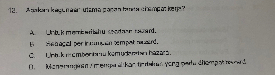 Apakah kegunaan utama papan tanda ditempat kerja?
A. Untuk memberitahu keadaan hazard.
B. Sebagai perlindungan tempat hazard.
C. Untuk memberitahu kemudaratan hazard.
D. Menerangkan / mengarahkan tindakan yang perlu ditempat hazard.