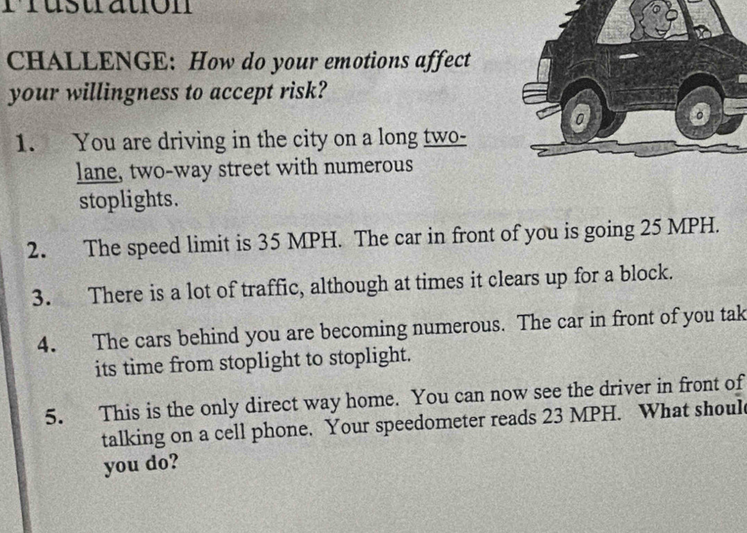 rrustation 
CHALLENGE: How do your emotions affect 
your willingness to accept risk? 
1. You are driving in the city on a long two- 
lane, two-way street with numerous 
stoplights. 
2. The speed limit is 35 MPH. The car in front of you is going 25 MPH. 
3. There is a lot of traffic, although at times it clears up for a block. 
4. The cars behind you are becoming numerous. The car in front of you tak 
its time from stoplight to stoplight. 
5. This is the only direct way home. You can now see the driver in front of 
talking on a cell phone. Your speedometer reads 23 MPH. What shoul 
you do?