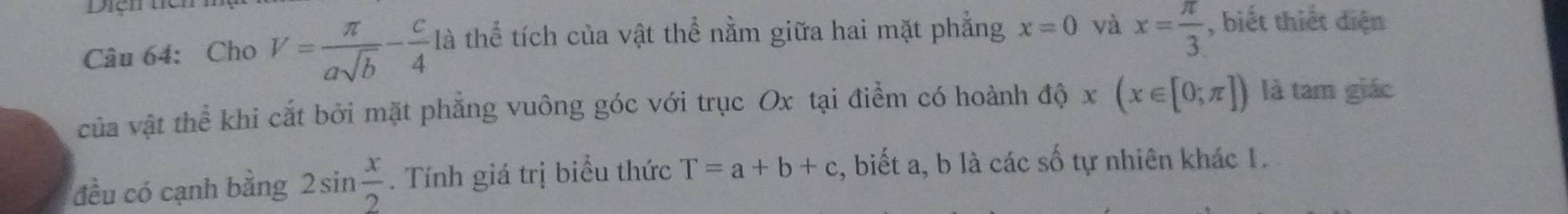 Diện tia 
Câu 64: Cho V= π /asqrt(b) - c/4  là thể tích của vật thể nằm giữa hai mặt phẳng x=0 và x= π /3  , biết thiết diện 
của vật thể khi cắt bởi mặt phẳng vuông góc với trục Ox tại điểm có hoành độ x(x∈ [0;π ]) là tam giác 
đều có cạnh bằng 2sin  x/2 . Tính giá trị biểu thức T=a+b+c , biết a, b là các số tự nhiên khác 1.