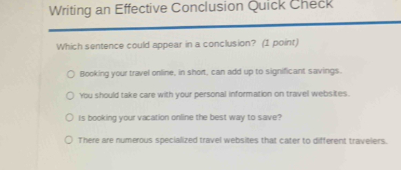 Writing an Effective Conclusion Quick Check
Which sentence could appear in a conclusion? (1 point)
Booking your travel online, in short, can add up to significant savings.
You should take care with your personal information on travel websites.
Is booking your vacation online the best way to save?
There are numerous specialized travel websites that cater to different travelers.