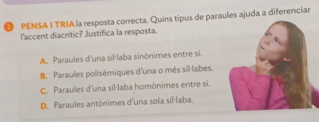 PENSA I TRIA la resposta correcta. Quins tipus de paraules ajuda a diferenciar
l'accent diacrític? Justifica la resposta.
A. Paraules d’una sil·laba sinònimes entre si.
B. Paraules polisèmiques d'una o més síl·labes.
C. Paraules d'una síl·laba homònimes entre si.
D. Paraules antònimes d’una sola síl·laba.