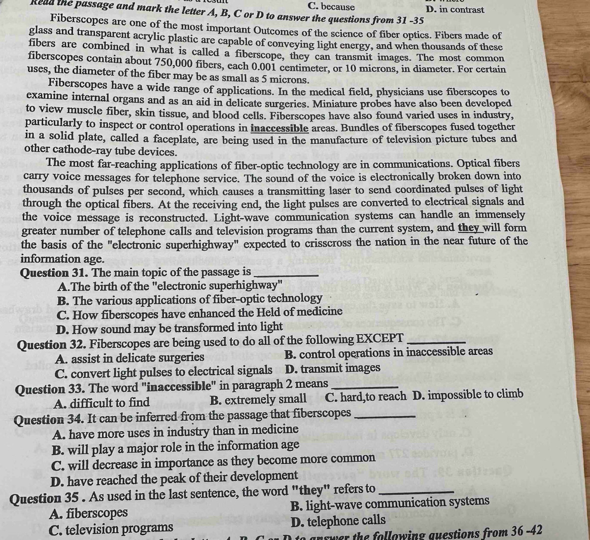 C. because D. in contrast
Read the passage and mark the letter A, B, C or D to answer the questions from 31 -35
Fiberscopes are one of the most important Outcomes of the science of fiber optics. Fibers made of
glass and transparent acrylic plastic are capable of conveying light energy, and when thousands of these
fibers are combined in what is called a fiberscope, they can transmit images. The most common
fiberscopes contain about 750,000 fibers, each 0.001 centimeter, or 10 microns, in diameter. For certain
uses, the diameter of the fiber may be as small as 5 microns.
Fiberscopes have a wide range of applications. In the medical field, physicians use fiberscopes to
examine internal organs and as an aid in delicate surgeries. Miniature probes have also been developed
to view muscle fiber, skin tissue, and blood cells. Fiberscopes have also found varied uses in industry,
particularly to inspect or control operations in inaccessible areas. Bundles of fiberscopes fused together
in a solid plate, called a faceplate, are being used in the manufacture of television picture tubes and
other cathode-ray tube devices.
The most far-reaching applications of fiber-optic technology are in communications. Optical fibers
carry voice messages for telephone service. The sound of the voice is electronically broken down into
thousands of pulses per second, which causes a transmitting laser to send coordinated pulses of light
through the optical fibers. At the receiving end, the light pulses are converted to electrical signals and
the voice message is reconstructed. Light-wave communication systems can handle an immensely
greater number of telephone calls and television programs than the current system, and they will form
the basis of the "electronic superhighway" expected to crisscross the nation in the near future of the
information age.
Question 31. The main topic of the passage is_
A.The birth of the "electronic superhighway"
B. The various applications of fiber-optic technology
C. How fiberscopes have enhanced the Held of medicine
D. How sound may be transformed into light
Question 32. Fiberscopes are being used to do all of the following EXCEPT_
A. assist in delicate surgeries B. control operations in inaccessible areas
C. convert light pulses to electrical signals D. transmit images
Question 33. The word "inaccessible" in paragraph 2 means_
A. difficult to find B. extremely small C. hard,to reach D. impossible to climb
Question 34. It can be inferred from the passage that fiberscopes_
A. have more uses in industry than in medicine
B. will play a major role in the information age
C. will decrease in importance as they become more common
D. have reached the peak of their development
Question 35 . As used in the last sentence, the word "they" refers to_
A. fiberscopes B. light-wave communication systems
C. television programs D. telephone calls
answer the following guestions from 36 -42