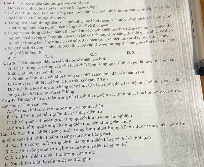 Có bao nhiêu câu đúng trong các câu sau:
1. Đơn vị của nhiệt hoá hơi là Jun trên kilôgam (J/kg ).
2. Để xác định nhiệt hoá hơi riêng của nước cần xác định nhiệt lượng căn cung cấp cho nước
hoá hơi và khối lượng của nước.
3. Trong tiến hành thí nghiệm xác dịnh nhiệt hoá hơi riêng của nước bằng cách xác dịnh công
suất trung bình của nguồn điện bằng oát kế và thời gian.
4. Dụng cụ sử dụng để tiến hành thí nghiệm xác định nhiệt hoá hơi riêng của nước là biến thể
nguồn, bộ do công suất nguồn diện (oát kế) có tích hợp chức năng đo thời gian, nhiệt kế diện
tử, nhiệt lượng kể bằng nhựa có vỏ xốp, dây diện trở, cân điện tử, các dây nối, nước nóng
5. Nhiệt hoá hơi riêng là nhiệt lượng cần cung cấp cho một lượng chất lỏng hóa hơi hoàn toàn ở
nhiệt độ không đối
A. 2. B. 4. C. 5. D. 3.
Câu 16: Điều nào sau đây là sai khi nói về nhiệt hoá hơi.
A. Nhệt lượng cần cung cấp cho khối chất lỏng trong quá trình sôi gọi là nhiệt hoá hơi của
khối chất lỏng ở nhiệt độ sôi.
B. Nhiệt hoá hơi tỉ lệ với khối lượng của phần chất lỏng đã biến thành hơi.
C. Đơn vị của nhiệt hoá hơi là Jun trên kilôgam (J/kg ).
D. Nhiệt hoá hơi được tính bằng công thức Q=L Lm trong đó L là nhiệt hoá hơi riêng của chất
lỏng, m là khối lượng của chất lỏng.
Câu 17. Để đảm bảo an toàn trong tiến hành thí nghiệm xác định nhiệt hoá hơi riêng của nước
cần chú ý. Chọn câu sai
A. cấn thận khi sử dụng nước nóng và nguồn điện
B. cấn thận khi bật tắt nguồn điện và dây diện trở
C. Chú ý quan sát mọi người xung quanh khi thao tác thí nghiệm
D. nước không quá nóng và dòng điện nhỏ nên không cần chú ý.
Câu 18. Xác định nhiệt lượng nước trong bình nhiệt lượng kế thu được trong tiến hành thí
nghiệm xác định nhiệt hoá hơi riêng của nước bằng cách.
A. Xác dịnh công suất trung bình của nguồn điện bằng oát kế và thời gian
B. Xác dịnh công suất trung bình của nguồn điện bằng oát kế
C. Xác dịnh nhiệt độ và khối lượng của nước
D. Xác định nhiệt độ của nước và thời gian