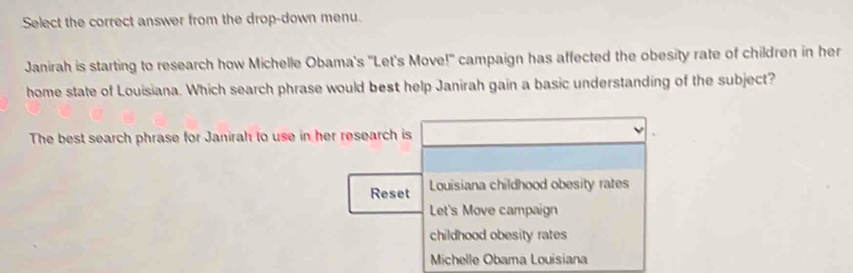 Select the correct answer from the drop-down menu.
Janirah is starting to research how Michelle Obama's "Let's Move!" campaign has affected the obesity rate of children in her
home state of Louisiana. Which search phrase would best help Janirah gain a basic understanding of the subject?
The best search phrase for Janirah to use in her research is
Reset Louisiana childhood obesity rates
Let's Move campaign
childhood obesity rates
Michelle Obama Louisiana