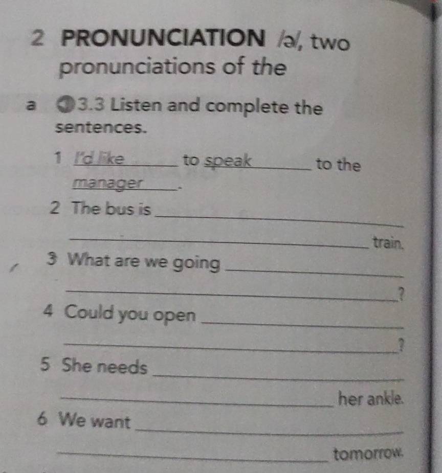 PRONUNCIATION , two 
pronunciations of the 
a 13.3 Listen and complete the 
sentences. 
1 I'd like to speak_ to the 
manager ___ . 
_ 
2 The bus is 
_train. 
3 What are we going_ 
_? 
4 Could you open_ 
_? 
_ 
5 She needs 
_her ankle. 
_ 
6 We want 
_tomorrow.