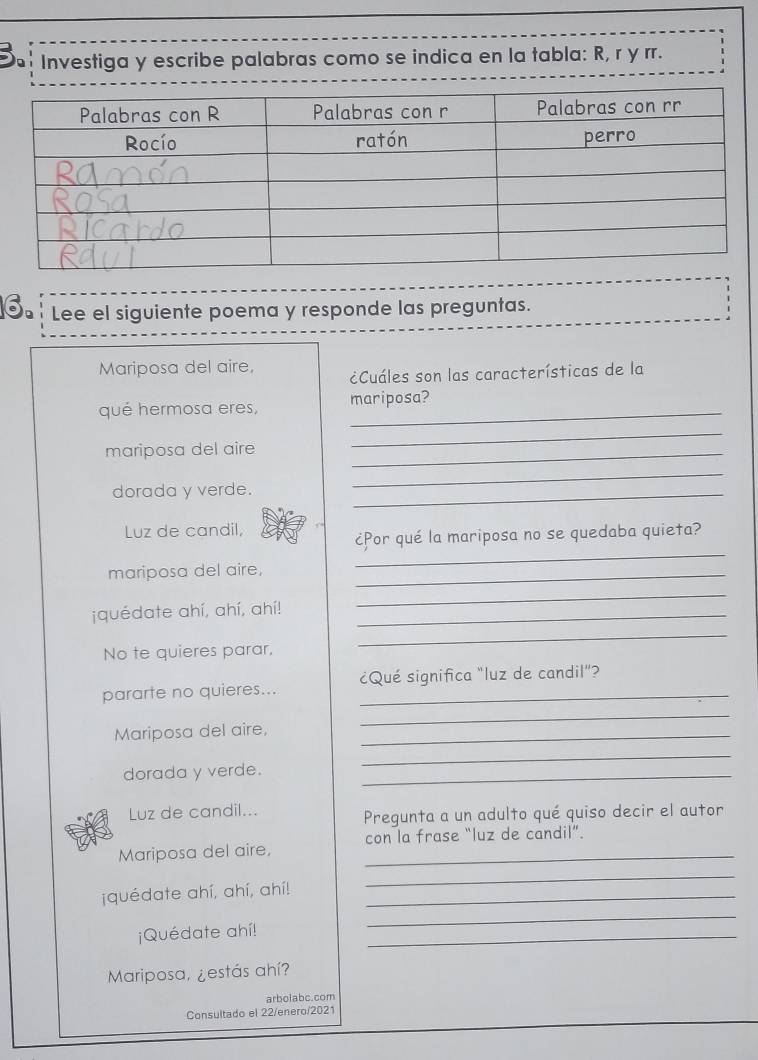 Investiga y escribe palabras como se indica en la tabla: R, r y rr. 
6. Lee el siguiente poema y responde las preguntas. 
Mariposa del aire, ¿Cuáles son las características de la 
qué hermosa eres, _mariposa? 
mariposa del aire_ 
_ 
dorada y verde._ 
_ 
Luz de candil, 
_ 
¿Por qué la mariposa no se quedaba quieta? 
mariposa del aire,_ 
jquédate ahí, ahí, ahí!_ 
_ 
No te quieres parar, 
_ 
pararte no quieres... _¿Qué significa "luz de candil"? 
Mariposa del aire,_ 
_ 
dorada y verde._ 
_ 
Luz de candil... 
Pregunta a un adulto qué quiso decir el autor 
Mariposa del aire, _con la frase “luz de candil”. 
_ 
¡quédate ahí, ahí, ahí!_ 
_ 
¡Quédate ahí! 
_ 
Mariposa, ¿estás ahí? 
arbolabc.com 
Consultado el 22/enero/2021