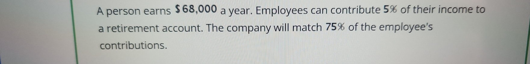 A person earns $68,000 a year. Employees can contribute 5% of their income to 
a retirement account. The company will match 75% of the employee's 
contributions.