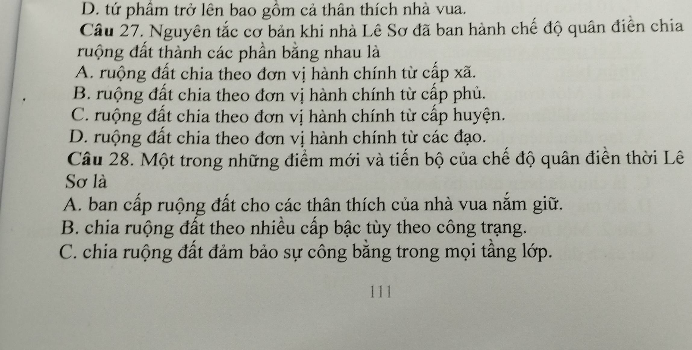 D. tứ phầm trở lên bao gồm cả thân thích nhà vua.
Câu 27. Nguyên tắc cơ bản khi nhà Lê Sơ đã ban hành chế độ quân điễn chia
ruộng đất thành các phần bằng nhau là
A. ruộng đất chia theo đơn vị hành chính từ cấp xã.
B. ruộng đất chia theo đơn vị hành chính từ cấp phủ.
C. ruộng đất chia theo đơn vị hành chính từ cấp huyện.
D. ruộng đất chia theo đơn vị hành chính từ các đạo.
Câu 28. Một trong những điểm mới và tiến bộ của chế độ quân điễn thời Lê
Sơ là
A. ban cấp ruộng đất cho các thân thích của nhà vua nắm giữ.
B. chia ruộng đất theo nhiều cấp bậc tùy theo công trạng.
C. chia ruộng đất đảm bảo sự công bằng trong mọi tầng lớp.
111