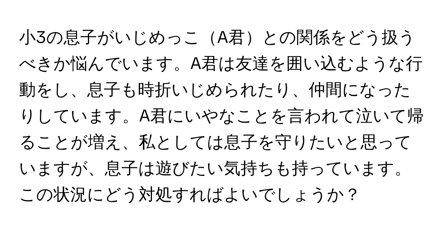 小3の息子がいじめっこA君との関係をどう扱うべきか悩んでいます。A君は友達を囲い込むような行動をし、息子も時折いじめられたり、仲間になったりしています。A君にいやなことを言われて泣いて帰ることが増え、私としては息子を守りたいと思っていますが、息子は遊びたい気持ちも持っています。この状況にどう対処すればよいでしょうか？