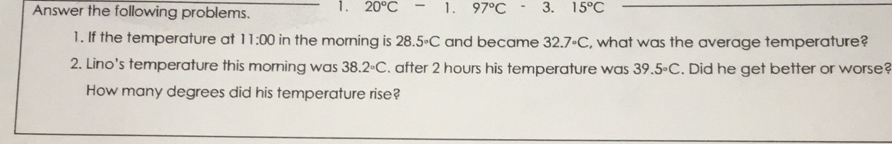 Answer the following problems. 1. 20°C -1. 97°C - 3. 15°C
1. If the temperature at 11:00 in the morning is 28.5circ C ` and became 32.7· C , what was the average temperature?
2. Lino's temperature this moming was 38.2°C. after 2 hours his temperature was 39.5°C. Did he get better or worse?
How many degrees did his temperature rise?