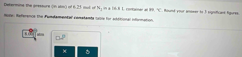 Determine the pressure (in atm) of 6.25 mol of N_2 in a 16.8 L container at 89.^circ C. Round your answer to 3 significant figures. 
Note: Reference the Fundamental constants table for additional information.
8.00 atm □ * 10^□
×