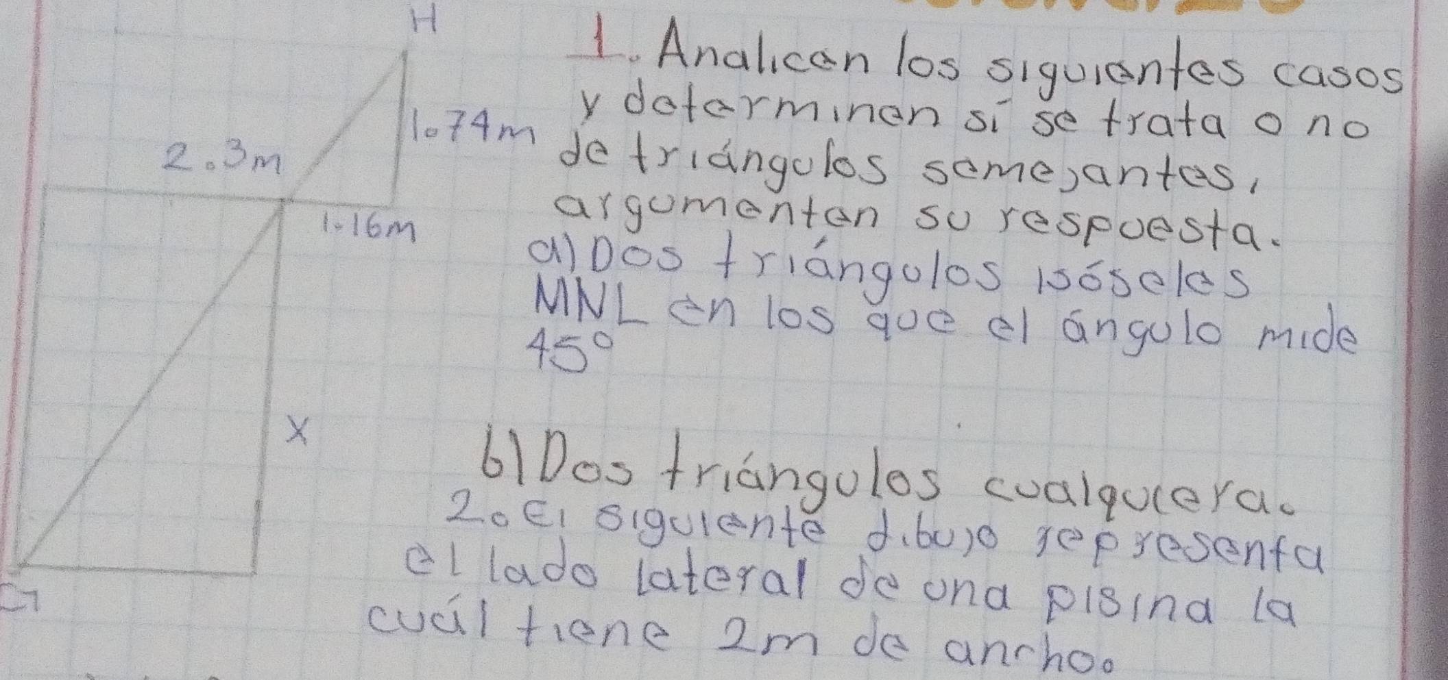 Analican los siquientes casos
y determinen si se trata o no
l074m detriangolos some)antes,
argumenten so respuesta.
alDos triangolos 1s6seles
MNL en los qoe el angule mide
61Dos triangoles cualqulera.
2oEI siqulente d.60)0 sepresenfa
cllado lateral de ona pigina la
cucl tiene 2m de anchoo