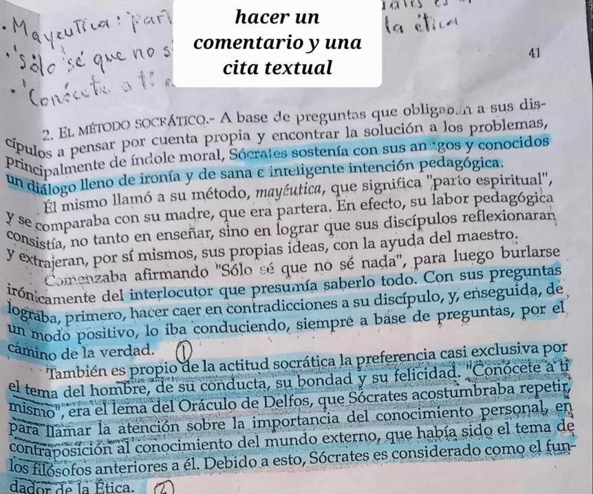 hacer un
comentario y una
41
cita textual
2. El MÉTODO SOCFÁTICQ.- A base de preguntas que obligaban a sus dis
cípulos a pensar por cuenta propia y encontrar la solución a los problemas,
principalmente de índole moral, Sócrates sostenía con sus an agos y conocidos
un diálogo lleno de ironía y de sana e inteligente intención pedagógica.
El mismo llamó a su método, mayéutica, que significa ''parto espiritual',
y se comparaba con su madre, que era partera. En efecto, su labor pedagógica
consistía, no tanto en enseñar, sino en lograr que sus discípulos reflexionaran
y extrajeran, por sí mismos, sus propias ideas, con la ayuda del maestro:
Comenzaba afirmando ''Sólo sé que no sé nada', para luego burlarse
irónicamente del interlocutor que presumía saberlo todo. Con sus preguntas
lograba, primero, hacer caer en contradicciones a su discípulo, y, enseguida, de
un modo positivo, lo iba conduciendo, siempré a base de preguntás, por el
cámino de la verdad.
También es propio de la actitud socrática la preferencia casi exclusiva por
el tema del hombre, de su conducta, su bondad y su felicidad. ''Conócete a
mismo", era el lema del Oráculo de Delfos, que Sócrates acostumbraba repetir
para llamar la atención sobre la importancia del conocimiento personal, en
contraposición al conocimiento del mundo externo, que había sido el tema de
los filósofos anteriores a él. Debido a esto, Sócrates es considerado como el fun-
dador de la Ética.