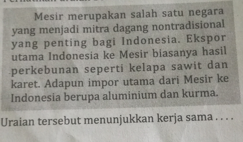 Mesir merupakan salah satu negara 
yang menjadi mitra dagang nontradisional 
yang penting bagi Indonesia. Ekspor 
utama Indonesia ke Mesir biasanya hasil 
perkebunan seperti kelapa sawit dan 
karet. Adapun impor utama dari Mesir ke 
Indonesia berupa aluminium dan kurma. 
Uraian tersebut menunjukkan kerja sama . . . .