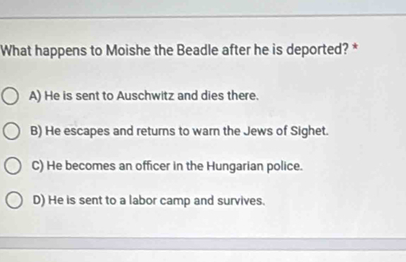 What happens to Moishe the Beadle after he is deported? *
A) He is sent to Auschwitz and dies there.
B) He escapes and returns to warn the Jews of Sighet.
C) He becomes an officer in the Hungarian police.
D) He is sent to a labor camp and survives.