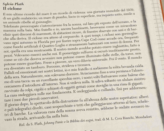 Sylvia Plath
Il ciclone
Il mio ultimo ricordo del mare è un ricordo di violenza: una giornata immobile del 1939,
di un giallo malaticcio; un mare di piombo, liscio in superficie, ma inquieto sotto, simile a
un animale ribelle al guinzaglio.
Telefonate preoccupate s'intrecciavano fra la nonna, sul lato più esposto dell'oceano, e la
mamma sulla baia. Mio fratello e io, ancora bambinetti, bevevamo come un miracoloso
elisir quei discorsi di maremoti, di abitazioni sicure, di finestre sbarrate con assi e di bar-
che alla deriva. Il ciclone era atteso al crepuscolo. A quei tempi, i cicloni non germoglia-
vano ogni autunno in Florida per poi fiorire sopra Cape Cod come accade ora, frequenti
come fuochi artificiali il Quattro Luglio e stranamente battezzati con nomi di donna. Per
noi, quella era una mostruosità. Il nostro mondo avrebbe potuto essere inghiottito, fatto a
pezzi. Volevamo esserci anche noi. Il pomeriggio sulfureo si oscurò insolitamente presto,
come se ciò che doveva avvenire non potesse essere illuminato dalle stelle, da torce, non
potesse essere guardato. Prese a piovere, un vero diluvio universale. Poi il vento. Il mondo
era diventato un tamburo. Percosso, strideva e tremava.
Pallidi ed emozionati nei nostri lettini, io e mio fratello ci sorbimmo la solita bevanda calda
della sera. Naturalmente, non volevamo dormire. Strisciammo fino a una persiana e l'alzam-
mo di una tacca: su un ruscellante specchio nero, i nostri volti fluttuavano come balene che
cercassero d'introdursi all'interno. Non si vedeva nulla. Si udiva soltanto un ululare sinistro
ravvivato da colpi, cigolii e schianti di oggetti gettati come stoviglie in una rissa di giganti.
La casa ondeggiava sulle sue fondamenta. E ondeggiando e cullando, finí per addormen-
tare i suoi due piccoli osservatori.
Il giorno dopo, lo spettacolo della distruzione fu all'altezza delle nostre aspettative: alberi
e pali telegrafici divelti, case scoperchiate e tetti che galleggiavano attorno al faro, schele-
tri di barche. La valorosa casa della nonna aveva resistito, sebbene le ondate avessero in-
vaso la strada, arrivando fin nella baia.
Rid. da S. Plath, Johnny Panic e la Bibbia dei sogni, trad. di M. L. Cesa Bianchi, Mondadori