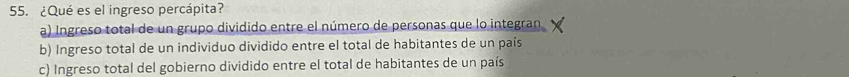 ¿Qué es el ingreso percápita?
a) Ingreso total de un grupo dividido entre el número de personas que lo integran
b) Ingreso total de un individuo dividido entre el total de habitantes de un país
c) Ingreso total del gobierno dividido entre el total de habitantes de un país