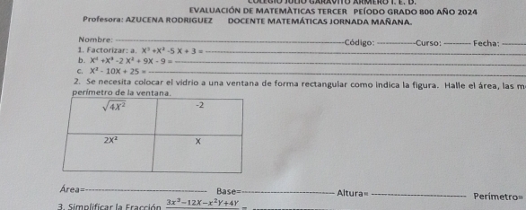 eVALUación de MaTeMÁticas tercEr peíOdo Grado 800 año 2024
Profesora: AZUCENA RODRIGUEZ DOCENTE MATEMÁTICAS JORNADA MAÑANA.
Nombre:_
1. Factorizar: a. x^3+x^2-5x+3= _ Código: _Curso: _Fecha_
b. x^4+x^3-2x^2+9x-9= _
_
C. X^2-10X+25= _
2. Se necesita colocar el vidrio a una ventana de forma rectangular como indica la figura. Halle el área, las m
perímetro de la vent
Área=_ Base= _Altura= _Perimetro=
3. Simplificar la Fracción 3x^2-12X-x^2Y+4Y _