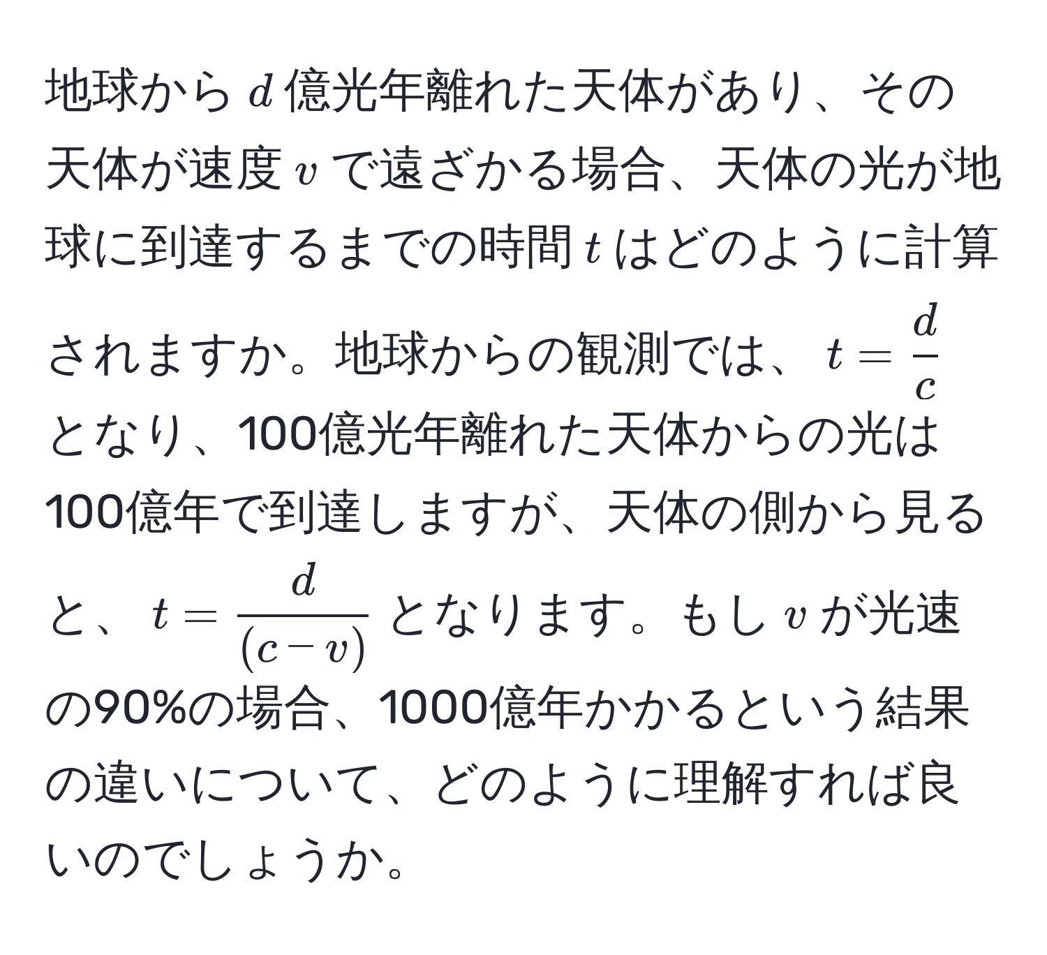 地球から$d$億光年離れた天体があり、その天体が速度$v$で遠ざかる場合、天体の光が地球に到達するまでの時間$t$はどのように計算されますか。地球からの観測では、$t =  d/c $となり、100億光年離れた天体からの光は100億年で到達しますが、天体の側から見ると、$t =  d/(c - v) $となります。もし$v$が光速の90%の場合、1000億年かかるという結果の違いについて、どのように理解すれば良いのでしょうか。