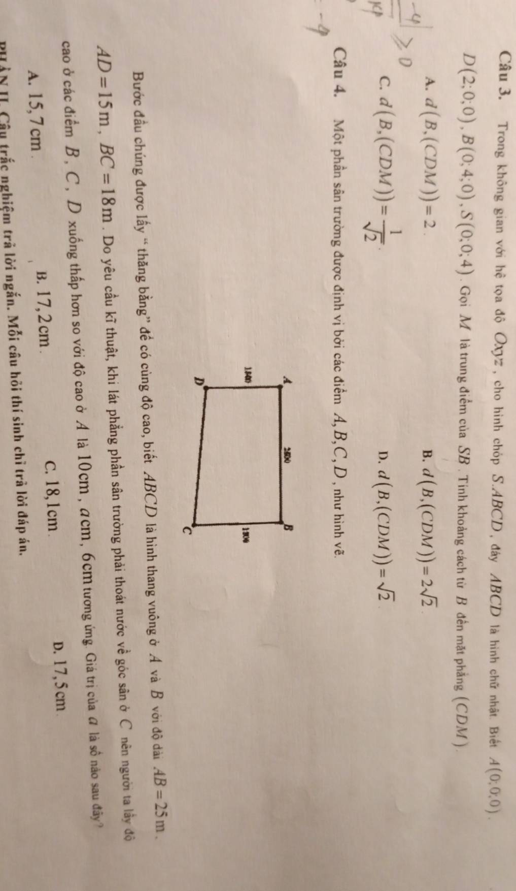 Trong không gian với hệ tọa độ Oxyz, cho hình chóp S. ABCD, đáy ABCD là hình chữ nhật. Biết A(0;0,0).
D(2;0;0), B(0;4;0), S(0;0;4). Gọi M là trung điểm của SB. Tinh khoảng cách từ B đến mặt phẳng (CDM).
A. d(B,(CDM))=2. B. d(B,(CDM))=2sqrt(2)
C. d(B,(CDM))= 1/sqrt(2) .
D. d(B,(CDM))=sqrt(2)
Câu 4. Một phần sân trường được định vị bởi các điểm A, B, C, D , như hình vẽ.
Bước đầu chúng được lấy “ thăng bằng” đề có cùng độ cao, biết ABCD là hình thang vuông ở A và B với độ dài AB=25m.
AD=15m, BC=18m. Do yêu cầu kĩ thuật, khi lát phẳng phần sân trường phải thoát nước về góc sân ở C nên người ta lầy độ
cao ở các điểm B, C, D xuống thấp hơn so với độ cao ở A là 10cm, acm, 6cm tương ứng. Giá trị của # là số nào sau đây?
A. 15, 7 cm. B. 17, 2 cm.
C. 18, 1cm.
D. 17, 5cm
PHẢN II. Câu trắc nghiệm trả lời ngắn. Mỗi câu hỏi thí sinh chỉ trả lời đáp án,