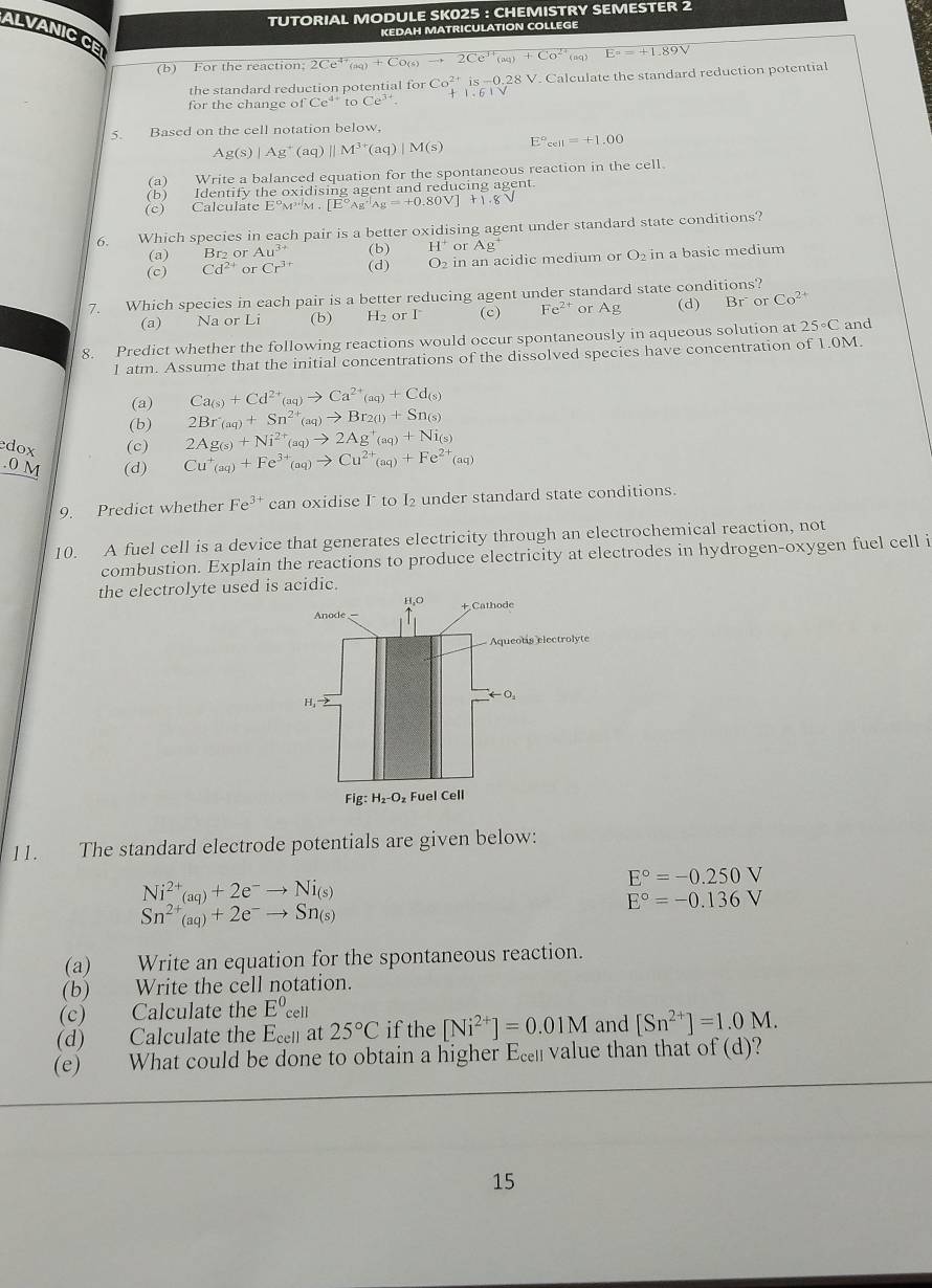 TUTORIAL MODULE SK025 : CHEMISTRY SEMESTER 2
KEDAH MATRICULATION COLLEGE
ALVANIC CE
(b) For the reaction; 2Ce^(4+)(aq)+Co(s)to 2Ce^(3+)(aq)+Co^(2+) E°=+1.89V
the standard reduction potential for orCo^(2+)is-0.28V. Calculate the standard reduction potential
for the change of Ce^(4+)toCe^(3+). 1.61V
5. Based on the cell notation below,
Ag(s)|Ag^+(aq)||M^(3+)(aq)|M(s) E°_cell=+1.00
(a) Write a balanced equation for the spontaneous reaction in the cell.
(b) Identify the oxidising agent and reducing agent.
(c) Calculate Eº [E°Ag^(+1)Ag=+0.80V] + 1 . 8
6. Which species in each pair is a better oxidising agent under standard state conditions?
(a) Br2 or Au^(3+) (b) H^+ or Ag^+
(c) Cd^(2+) or Cr^3 (d) O_2 in an acidic medium or O_2 in a basic medium
7. Which species in each pair is a better reducing agent under standard state conditions?
(a) Na or Li (b) H_2 or I (c) Fe^(2+) or Ag (d) Br orCo^(2+)
8. Predict whether the following reactions would occur spontaneously in aqueous solution at 25°C and
1 atm. Assume that the initial concentrations of the dissolved species have concentration of 1.0M.
(a) Ca_(s)+Cd^(2+)(aq)to Ca^(2+)(aq)+Cd_(s)
2Br_(aq)+Sn^(2+)_(aq)to Br_2(1)+Sn_(s)
(b) 2Ag_(s)+Ni^(2+)_(aq)to 2Ag^+_(aq)+Ni_(s)
dox (c) Cu^+_(aq)+Fe^(3+)_(aq)to Cu^(2+)_(aq)+Fe^(2+)_(aq).0 M (d)
9. Predict whether Fe^(3+) can oxidise I to I₂ under standard state conditions
10. A fuel cell is a device that generates electricity through an electrochemical reaction, not
combustion. Explain the reactions to produce electricity at electrodes in hydrogen-oxygen fuel cell i
the electrolyte used is acidic.
H,O
Anode — + Cathode
Aqueotis electrolyte
O_1
H, "
Fig:H_2-O_2 Fuel Cell
11. The standard electrode potentials are given below:
E°=-0.250V
Ni^(2+)_(aq)+2e^-to Ni_(s)
E°=-0.136V
Sn^(2+)(aq)+2e^-to Sn_(s)
(a) Write an equation for the spontaneous reaction.
(b) Write the cell notation.
(c) Calculate the E^0cell
(d) Calculate the E_cell at 25°C if the [Ni^(2+)]=0.01M and [Sn^(2+)]=1.0M.
(e) What could be done to obtain a higher Ec value than that of (d)?
15