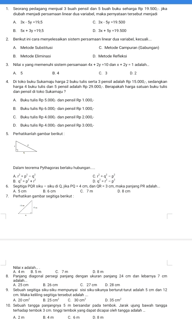 Seorang pedagang menjual 3 buah pensil dan 5 buah buku seharga Rp 19.500,-. jika
diubah menjadi persamaan linear dua variabel, maka pernyataan tersebut menjadi
A. 3x-5y=19,5 C. 3x-5y=19.500
B. 5x+3y=19,5 D. 3x+5y=19.500
2. Berikut ini cara menyelesaikan sistem persamaan linear dua variabel, kecuali....
A. Metode Substitusi C. Metode Campuran (Gabungan)
B. Metode Eliminasi D. Metode Refleksi
3. Nilai x yang memenuhi sistem persamaan 4x+2y=10 dan x+2y=1 adalah...
A. 5 B. 4 C. 3 D. 2
4. Di toko buku Sukamaju harga 2 buku tulis serta 3 pensil adalah Rp 15.000,-, sedangkan
harga 4 buku tulis dan 5 pensil adalah Rp 29.000,-. Berapakah harga satuan buku tulis
dan pensil di toko Sukamaju ?
A. Buku tulis Rp 5.000,- dan pensil Rp 1.000,-
B. Buku tulis Rp 6.000,- dan pensil Rp 1.000,-
C. Buku tulis Rp 4.000,- dan pensil Rp 2.000,-
D. Buku tulis Rp 4.000,- dan pensil Rp 3.000,
5. Perhatikanlah gambar berikut:
Dalam teorema Pythagoras berlaku hubungan.....
A. r^2=p^2-q^2 C. r^2=q^2-p^2
B. q^2=p^2+r^2 D. q^2=r^2-p^2
6. Segitiga PQR siku - siku di Q, jika PQ=4cm dan QR=3cm , maka panjang PR adalah...
A. 5 cm B. 6 cm C. 7 m D. 8 cm
7. Perhatikan gambar segitiga berikut :
Nilai x adalah... .
A. 4 m B. 5 m C. 7 m D. 8 m
8. Panjang diagonal persegi panjang dengan ukuran panjang 24 cm dan lebarnya 7 cm
adalah...
A. 25 cm B. 26 cm C. 27 cm D. 28 cm
9. Sebuah segitiga siku-siku mempunyai sisi siku-sikunya berturut-turut adalah 5 cm dan 12
cm. Maka keliling segitiga tersebut adalah ...
A. 20cm^2 B. 25cm^2 C. 30cm^2 D. 35cm^2
10. Sebuah tangga panjangnya 5 m bersandar pada tembok. Jarak ujung bawah tangga
terhadap tembok 3 cm. tinggi tembok yang dapat dicapai oleh tangga adalah ...
A. 2 m B. 4 m C. 6 m D. 8 m