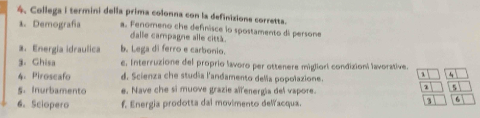 Collega i termini della prima colonna con la definizione corretta.
1. Demografía a. Fenomeno che definisce lo spostamento di persone
dalle campagne alle città.
2. Energia idraulica b. Lega di ferro e carbonio.
3. Ghisa e. Interruzione del proprio lavoro per ottenere migliori condizioni lavorative.
4. Piroscafo d. Scienza che studia l'andamento della popolazione.
1 4
5. Inurbamento e. Nave che si muove grazie all'energia del vapore.
a
6. Sciopero f. Energia prodotta dal movimento dell'acqua.
3 6