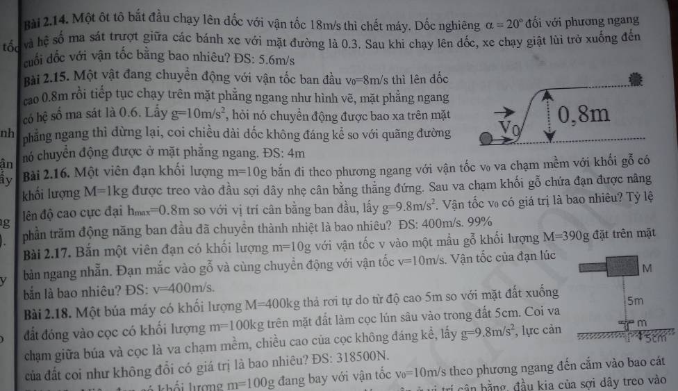 Một ôt tô bắt đầu chạy lên đốc với vận tốc 18m/s thì chết máy. Dốc nghiêng alpha =20° đối với phương ngang
tốc  và hệ số ma sát trượt giữa các bánh xe với mặt đường là 0.3. Sau khi chạy lên đốc, xe chạy giật lùi trở xuống đến
duối đốc với vận tốc bằng bao nhiêu? ĐS: 5.6m/s
Bài 2.15. Một vật đang chuyền động với vận tốc ban đầu v_0=8m/s thì lên đốc
cao 0.8m rồi tiếp tục chạy trên mặt phẳng ngang như hình vẽ, mặt phẳng ngang
có hệ số ma sát là 0.6. Lấy g=10m/s^2 , hỏi nó chuyển động được bao xa trên mặt
nh phẳng ngang thì dừng lại, coi chiều dài dốc không đáng kể so với quãng đường 
ận nó chuyển động được ở mặt phẳng ngang. ĐS: 4m
ây Bài 2.16. Một viên đạn khối lượng m=10g bắn đi theo phương ngang với vận tốc v₀ va chạm mềm với khối gỗ có
khối lượng M=1kg được treo vào đầu sợi dây nhẹ cân bằng thẳng đứng. Sau va chạm khối gỗ chứa đạn được nâng
g  ên độ cao cực đại hmax =0.8m so với vị trí cân bằng ban đầu, lấy g=9.8m/s^2 * Vận tốc v₀ có giá trị là bao nhiêu? Tỷ lệ
phần trăm động năng ban đầu đã chuyền thành nhiệt là bao nhiêu? ĐS: 400m/s. 99%
Bài 2.17. Bắn một viên đạn có khối lượng m=10g với vận tốc v vào một mẫu goverline hat 0 khối lượng M=390g đặt trên mặt
bản ngang nhẫn. Đạn mắc vào g0 và cùng chuyền động với vận tốc v=10m/s Vận tốc của đạn lúc
bắn là bao nhiêu? ĐS: v=400m/s. M
Bài 2.18. Một búa máy có khối lượng M=400kg thả rơi tự do từ độ cao 5m so với mặt đất xuống 5m
đất đóng vào cọc có khối lượng m=100kg trên mặt đất làm cọc lún sâu vào trong đất 5cm. Coi va
chạm giữa búa và cọc là va chạm mềm, chiều cao của cọc không đáng kể, lấy g=9.8m/s^2 , lực cản  m
của đất coi như không đổi có giá trị là bao nhiêu? DS:318500N.
m=100g đang bay với vận tốc v_0=10m/s 6 theo phương ngang đến cắm vào bao cát
bần bằng, đầu kia của sợi dây treo vào