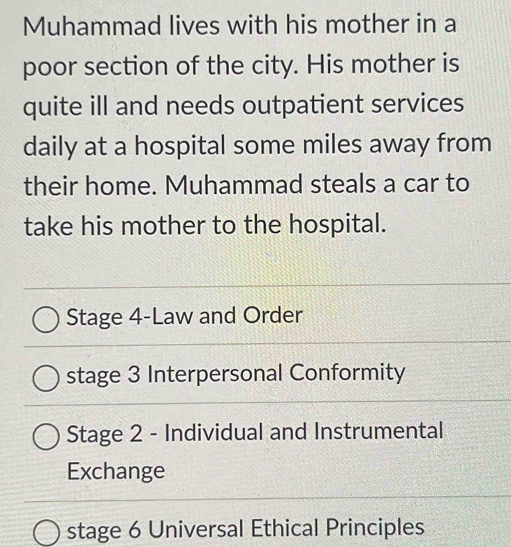 Muhammad lives with his mother in a
poor section of the city. His mother is
quite ill and needs outpatient services
daily at a hospital some miles away from
their home. Muhammad steals a car to
take his mother to the hospital.
Stage 4-Law and Order
stage 3 Interpersonal Conformity
Stage 2 - Individual and Instrumental
Exchange
stage 6 Universal Ethical Principles