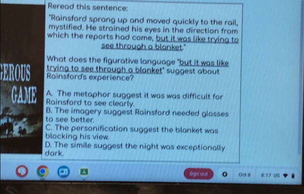 Reread this sentence:
"Rainsford sprang up and moved quickly to the rail,
mystified. He strained his eyes in the direction from
which the reports had come, but it was like trying to
see through a blanket."
What does the figurative language "but it was like
trying to see through a blanket" suggest about
EROUS Rainsford's experience?
A. The metaphor suggest it was was difficult for
GAME Rainsford to see clearly.
B. The imagery suggest Rainsford needed glasses
to see better.
C. The personification suggest the blanket was
blocking his view.
D. The simile suggest the night was exceptionally
dark.
Sign out Oct 8 8:17 Us