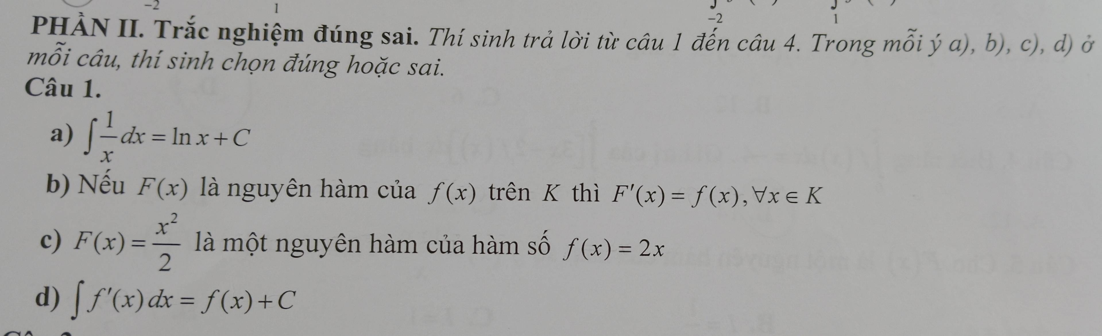 2 
-2 
PHẢN II. Trắc nghiệm đúng sai. Thí sinh trả lời từ câu 1 đến câu 4. Trong mỗi ý a), b), c), d) ở 
mỗi câu, thí sinh chọn đúng hoặc sai. 
Câu 1. 
a) ∈t  1/x dx=ln x+C
b) Nếu F(x) là nguyên hàm của f(x) trên K thì F'(x)=f(x), forall x∈ K
c) F(x)= x^2/2  là một nguyên hàm của hàm số f(x)=2x
d) ∈t f'(x)dx=f(x)+C