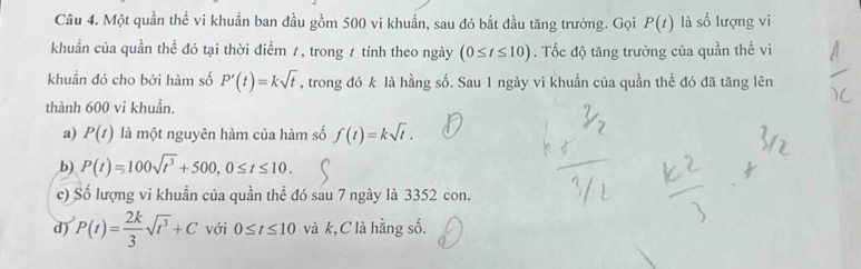 Một quần thể vi khuẩn ban đầu gồm 500 vi khuẩn, sau đó bắt đầu tăng trưởng. Gọi P(t) là số lượng vi
khuẩn của quần thể đó tại thời điểm /, trong 1 tính theo ngày (0≤ t≤ 10). Tốc độ tăng trưởng của quần thể vi
khuẩn đó cho bởi hàm số P'(t)=ksqrt(t) , trong đó k là hằng số. Sau 1 ngày vi khuẩn của quần thể đó đã tăng lên
thành 600 vi khuẩn.
a) P(t) là một nguyên hàm của hàm số f(t)=ksqrt(t).
b) P(t)=100sqrt(t^3)+500, 0≤ t≤ 10.
c) Số lượng vi khuẩn của quần thể đó sau 7 ngày là 3352 con.
d) P(t)= 2k/3 sqrt(t^3)+C với 0≤ t≤ 10 và k,C là hằng số.