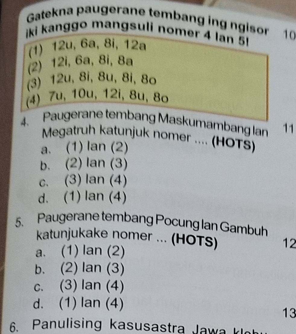 Gatekna paugerane tembang ing ngisor 10
iki kanggo mangsuli nomer 4 lan 5
(1) 12u, 6a, 8i, 12a
(2) 12i, 6a, 8i, 8a
(3) 12u, 8i, 8u, 8i, 8o
(4) 7u, 10u, 12i, 8u, 8o
4. Paugerane tembang Maskumambang lan 11
Megatruh katunjuk nomer .... (HOTS)
a. (1) tan (2)
b. (2) lan(3)
c. (3) lan(4)
d. (1) lan(4)
5. Paugerane tembang Pocung Ian Gambuh
katunjukake nomer ... (HOTS)
12
a. (1) lan(2)
b. (2) lan(3)
c. (3) lan (4)
d. (1) an(4)
13
6. Panulising kasusastra Ja