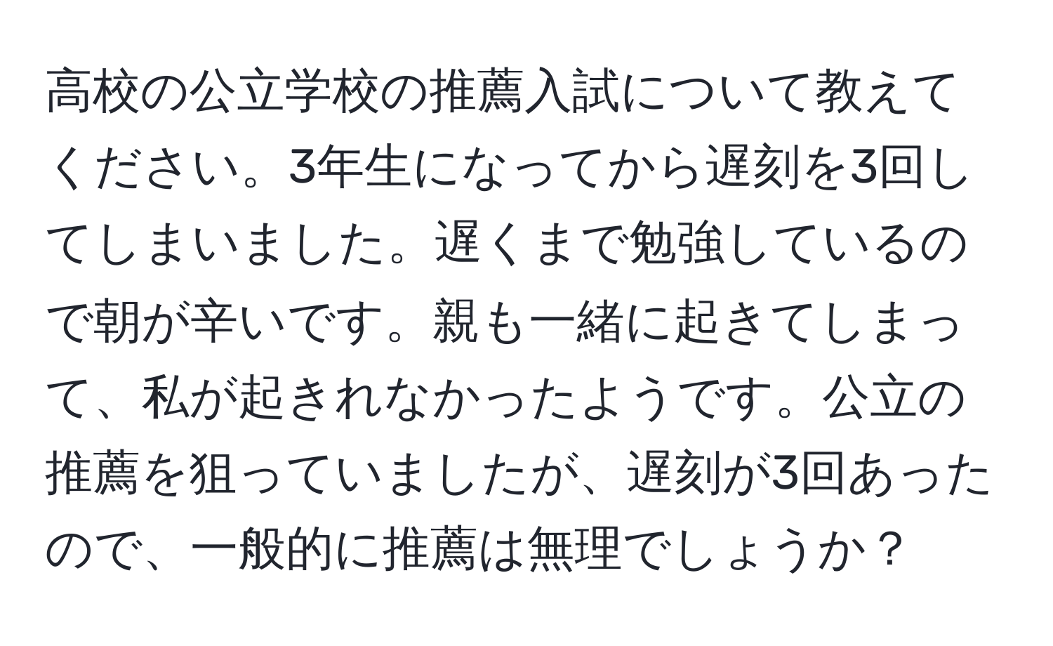 高校の公立学校の推薦入試について教えてください。3年生になってから遅刻を3回してしまいました。遅くまで勉強しているので朝が辛いです。親も一緒に起きてしまって、私が起きれなかったようです。公立の推薦を狙っていましたが、遅刻が3回あったので、一般的に推薦は無理でしょうか？