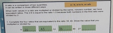 A ratio is a comparison of two quantities. 
It can be wrimen in three different ways: a : b, a to b, or a/b
When both values in a ratio are multiplied or divided by the same, nonzero number, we have 
equivalent ratios. The divided by 2 2:6 is equal to the ratio 7:2 because both numbers in the first natio were 
multiplied or divided by 1. Complete the four ratios that are equivalent to the ratic 18. 40. Show the value that you
9: 20 4.5 10 36 :80 27:_ 