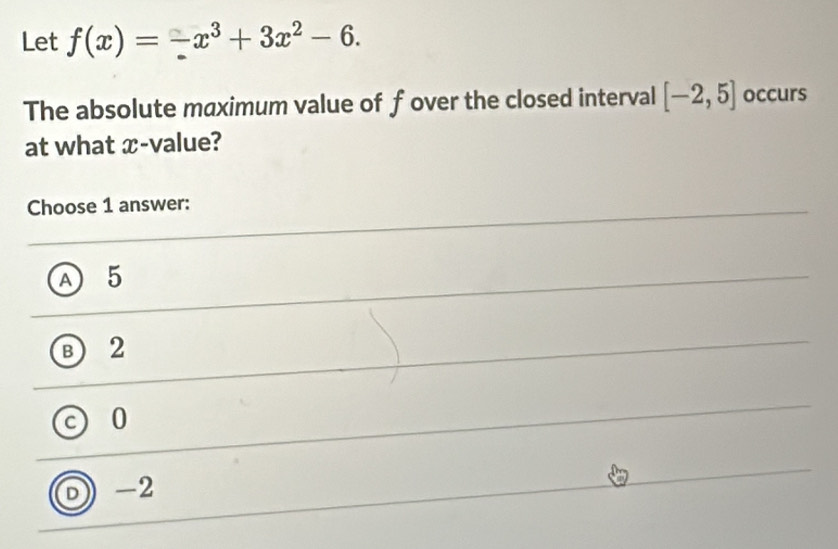 Let f(x)=-x^3+3x^2-6. 
The absolute maximum value of fover the closed interval [-2,5] occurs
at what x -value?
Choose 1 answer:
A 5
B 2
c 0
0 -2