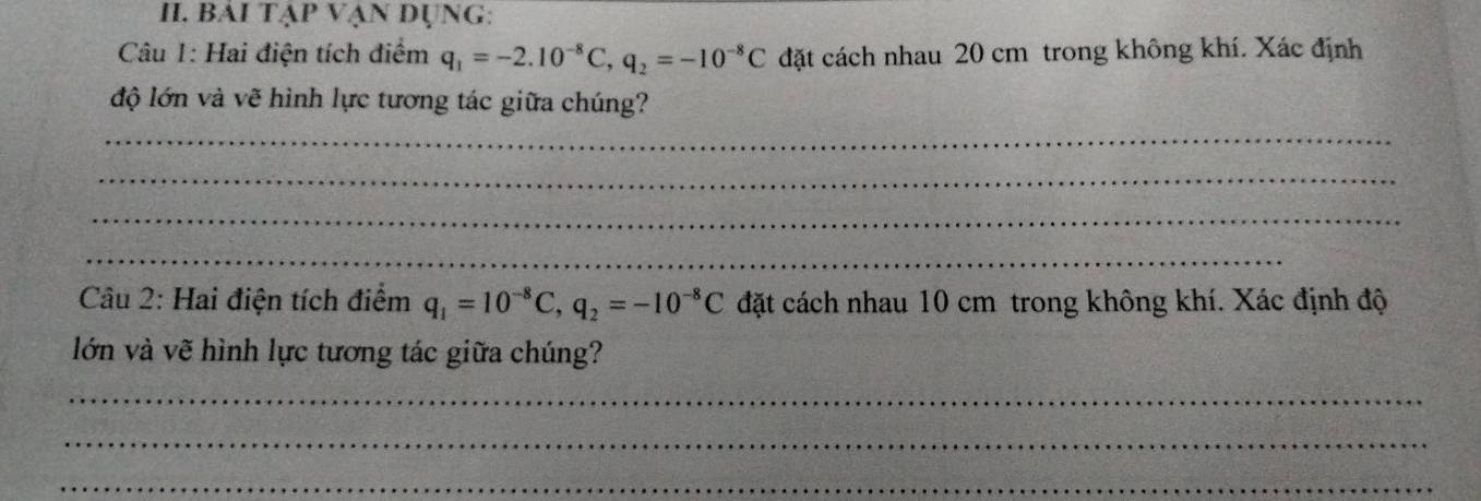 BÁI TẠp VẠN DỤNG: 
Câu 1: Hai điện tích điểm q_1=-2.10^(-8)C, q_2=-10^(-8)C đặt cách nhau 20 cm trong không khí. Xác định 
độ lớn và vẽ hình lực tương tác giữa chúng? 
_ 
_ 
_ 
_ 
Câu 2: Hai điện tích điểm q_1=10^(-8)C, q_2=-10^(-8)C đặt cách nhau 10 cm trong không khí. Xác định độ 
lớn và vẽ hình lực tương tác giữa chúng? 
_ 
_ 
_