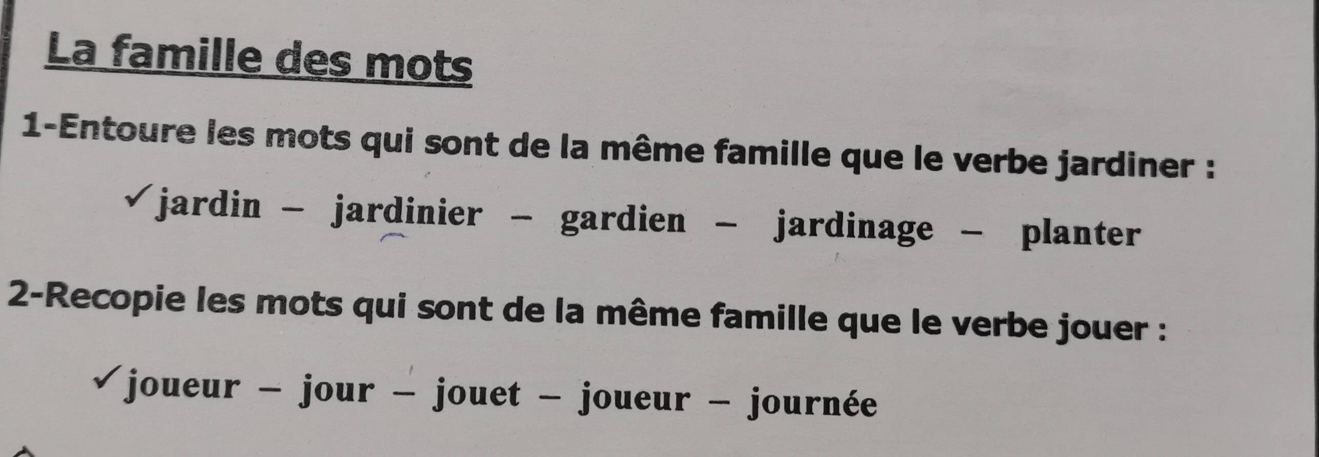 La famille des mots 
1-Entoure les mots qui sont de la même famille que le verbe jardiner : 
jardin - jardinier - gardien - jardinage - planter 
2-Recopie les mots qui sont de la même famille que le verbe jouer : 
joueur - jour - jouet - joueur - journée